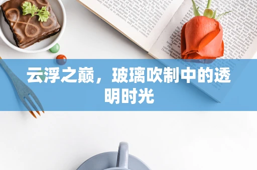 云浮之巅，玻璃吹制中的透明时光