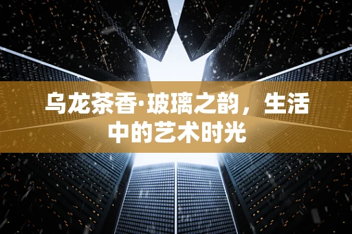 乌龙茶香·玻璃之韵，生活中的艺术时光