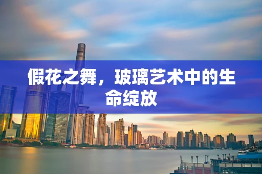 假花之舞，玻璃艺术中的生命绽放