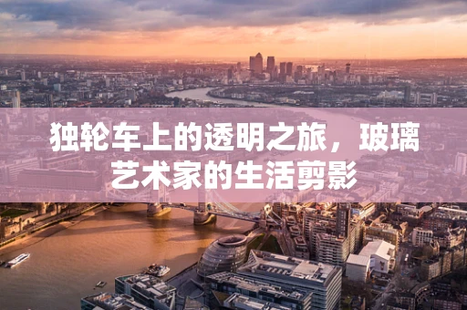 独轮车上的透明之旅，玻璃艺术家的生活剪影