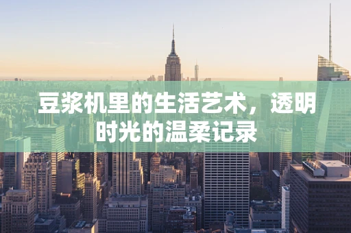 豆浆机里的生活艺术，透明时光的温柔记录
