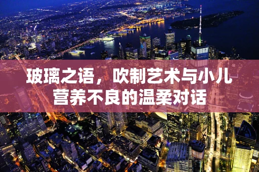 玻璃之语，吹制艺术与小儿营养不良的温柔对话
