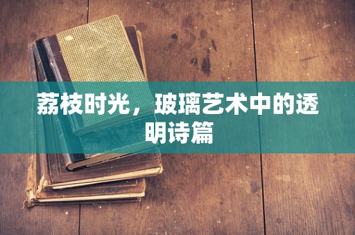 荔枝时光，玻璃艺术中的透明诗篇