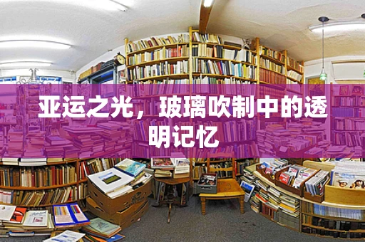 亚运之光，玻璃吹制中的透明记忆