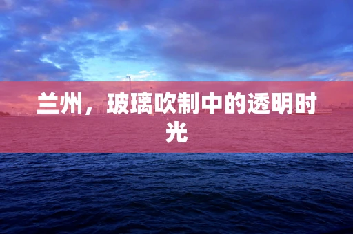 兰州，玻璃吹制中的透明时光