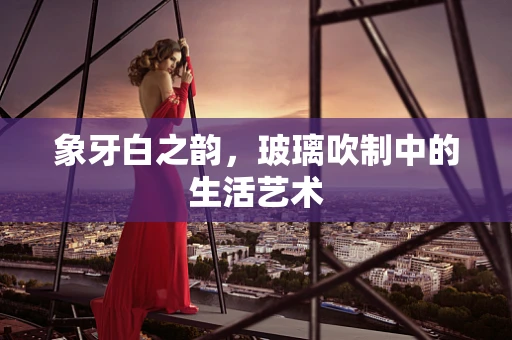 象牙白之韵，玻璃吹制中的生活艺术