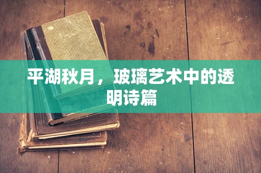 平湖秋月，玻璃艺术中的透明诗篇