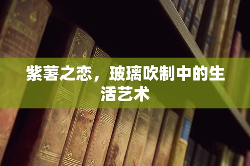 紫薯之恋，玻璃吹制中的生活艺术