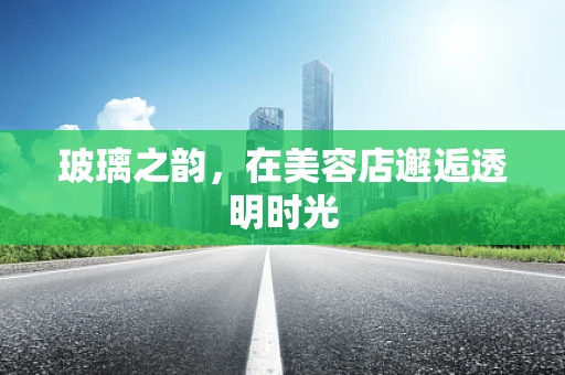 玻璃之韵，在美容店邂逅透明时光