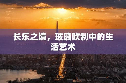 长乐之境，玻璃吹制中的生活艺术