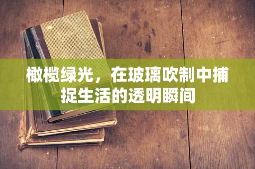 橄榄绿光，在玻璃吹制中捕捉生活的透明瞬间