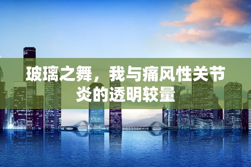 玻璃之舞，我与痛风性关节炎的透明较量