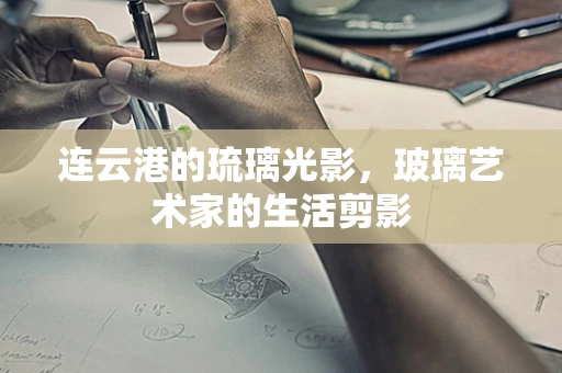 连云港的琉璃光影，玻璃艺术家的生活剪影