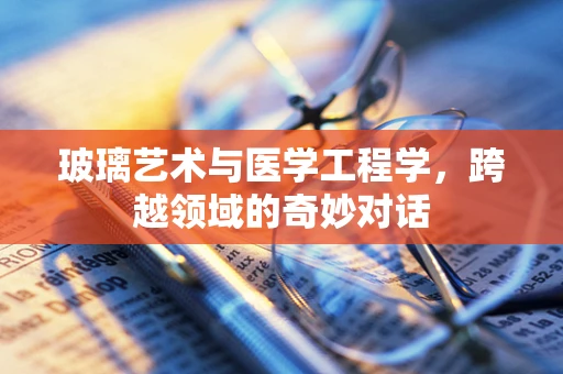 玻璃艺术与医学工程学，跨越领域的奇妙对话