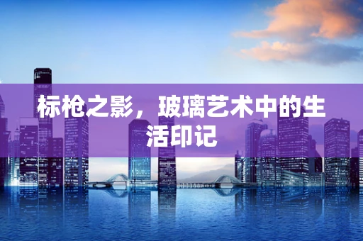 标枪之影，玻璃艺术中的生活印记