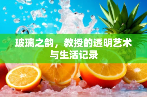 玻璃之韵，教授的透明艺术与生活记录