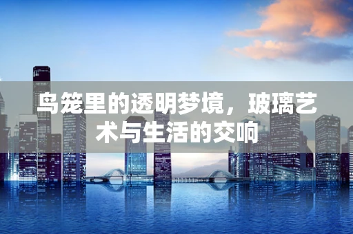 鸟笼里的透明梦境，玻璃艺术与生活的交响