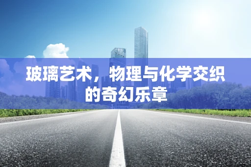 玻璃艺术，物理与化学交织的奇幻乐章