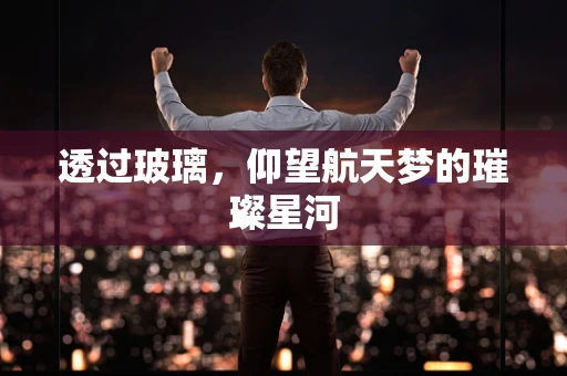 透过玻璃，仰望航天梦的璀璨星河