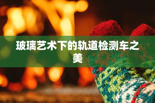 玻璃艺术下的轨道检测车之美
