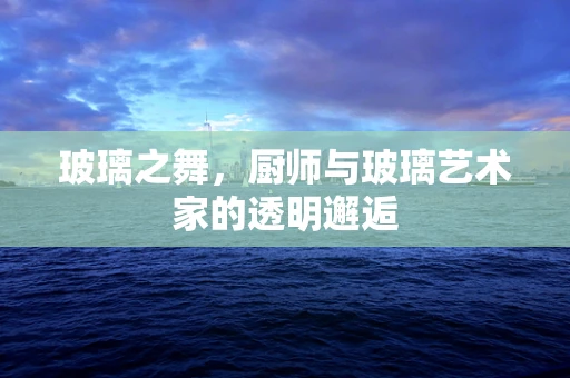 玻璃之舞，厨师与玻璃艺术家的透明邂逅