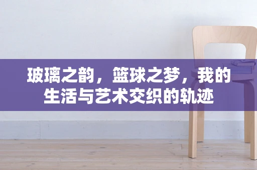 玻璃之韵，篮球之梦，我的生活与艺术交织的轨迹
