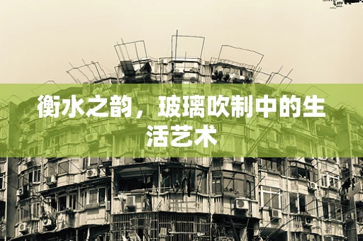 衡水之韵，玻璃吹制中的生活艺术