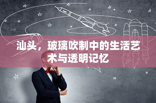 汕头，玻璃吹制中的生活艺术与透明记忆