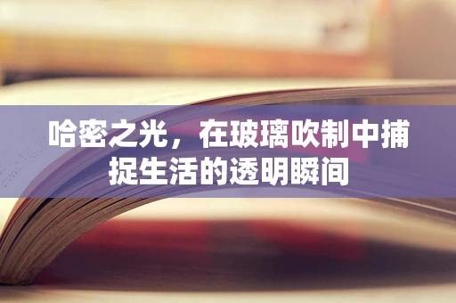 哈密之光，在玻璃吹制中捕捉生活的透明瞬间