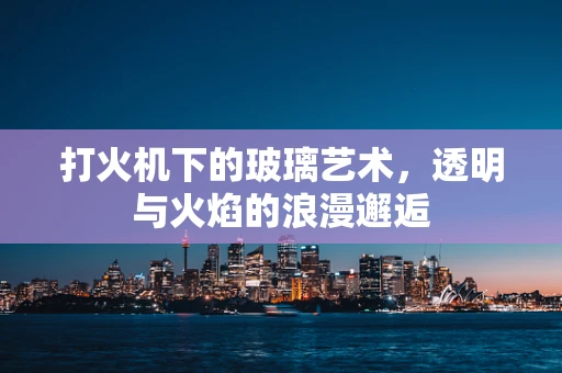 打火机下的玻璃艺术，透明与火焰的浪漫邂逅
