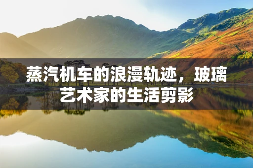 蒸汽机车的浪漫轨迹，玻璃艺术家的生活剪影