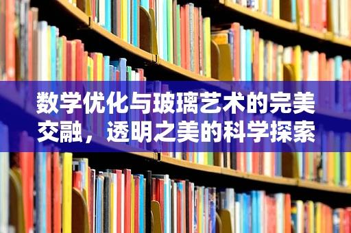 数学优化与玻璃艺术的完美交融，透明之美的科学探索