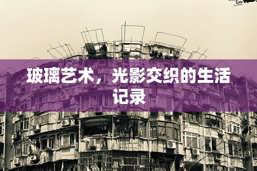 玻璃艺术，光影交织的生活记录