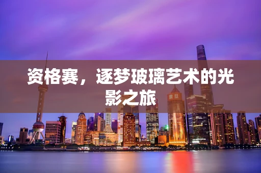 资格赛，逐梦玻璃艺术的光影之旅