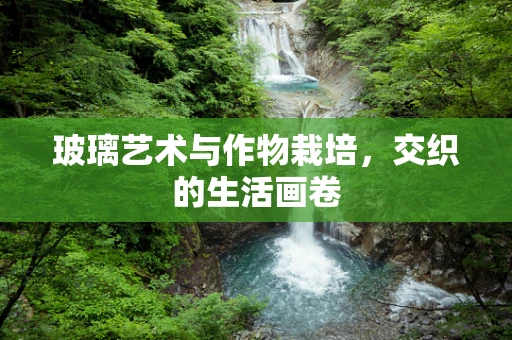 玻璃艺术与作物栽培，交织的生活画卷