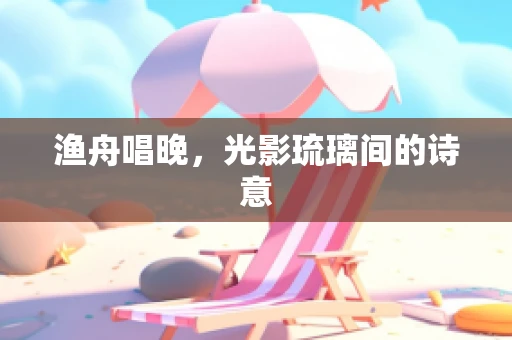 渔舟唱晚，光影琉璃间的诗意