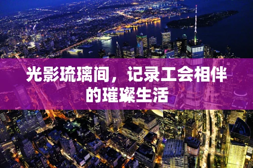 光影琉璃间，记录工会相伴的璀璨生活