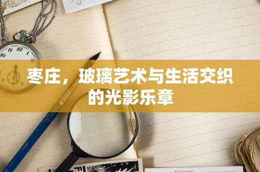 枣庄，玻璃艺术与生活交织的光影乐章