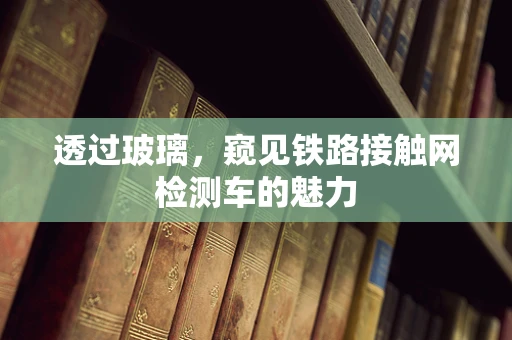 透过玻璃，窥见铁路接触网检测车的魅力