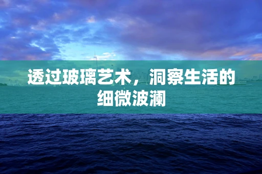 透过玻璃艺术，洞察生活的细微波澜
