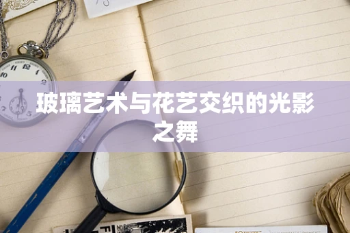 玻璃艺术与花艺交织的光影之舞