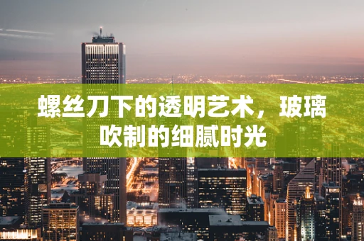螺丝刀下的透明艺术，玻璃吹制的细腻时光