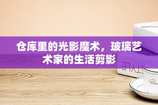 仓库里的光影魔术，玻璃艺术家的生活剪影