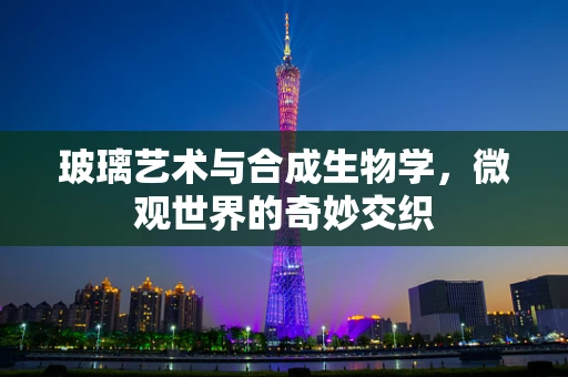 玻璃艺术与合成生物学，微观世界的奇妙交织