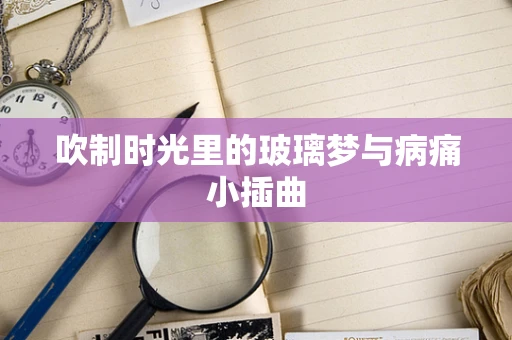 吹制时光里的玻璃梦与病痛小插曲