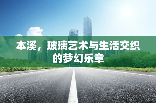 本溪，玻璃艺术与生活交织的梦幻乐章