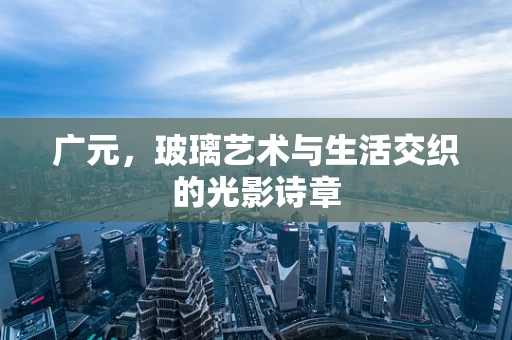 广元，玻璃艺术与生活交织的光影诗章