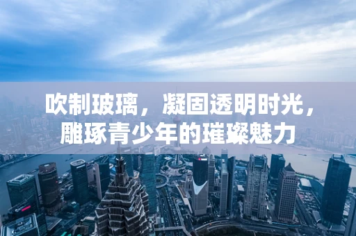 吹制玻璃，凝固透明时光，雕琢青少年的璀璨魅力