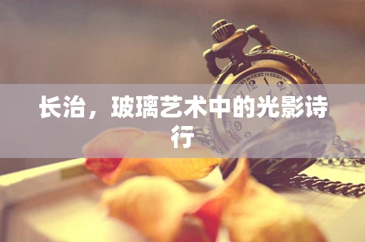 长治，玻璃艺术中的光影诗行