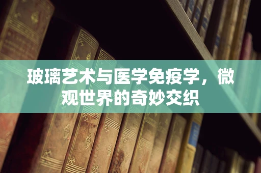 玻璃艺术与医学免疫学，微观世界的奇妙交织